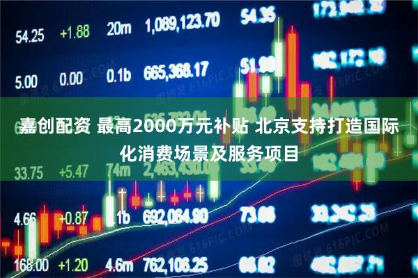 嘉创配资 最高2000万元补贴 北京支持打造国际化消费场景及服务项目